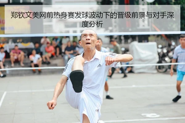 郑钦文美网前热身赛发球波动下的晋级前景与对手深度分析
