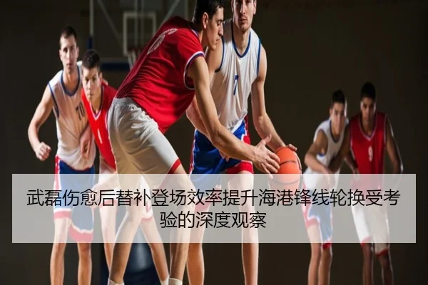 武磊伤愈后替补登场效率提升海港锋线轮换受考验的深度观察