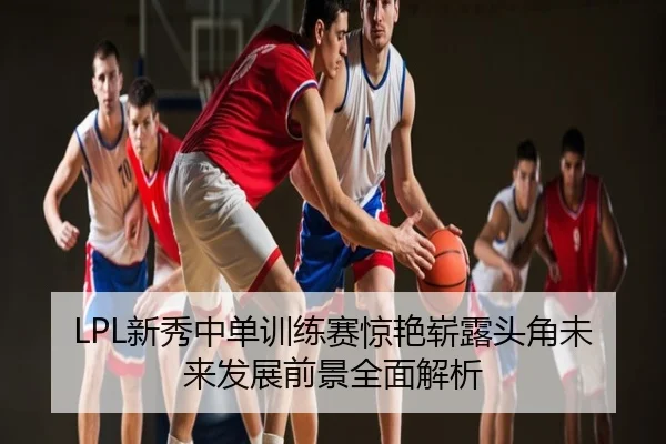 LPL新秀中单训练赛惊艳崭露头角未来发展前景全面解析