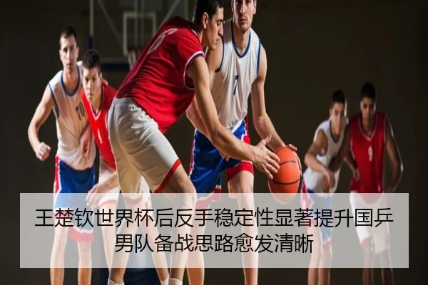 王楚钦世界杯后反手稳定性显著提升国乒男队备战思路愈发清晰